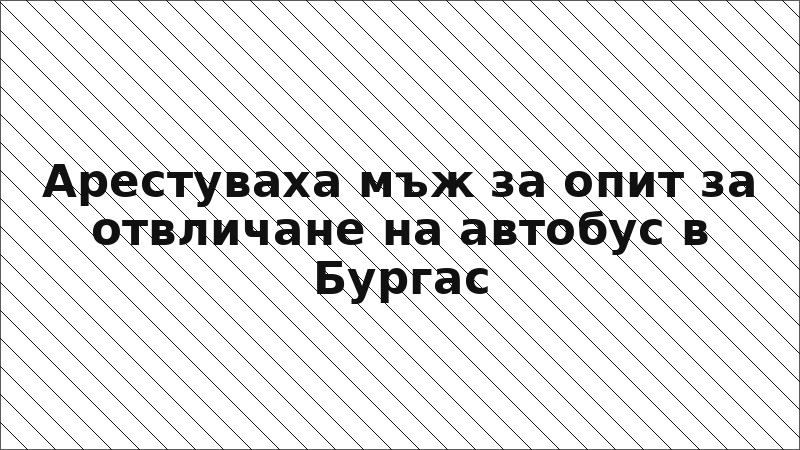 Арестуваха мъж за опит за отвличане на автобус в Бургас