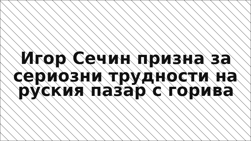 Игор Сечин призна за сериозни трудности на руския пазар с горива