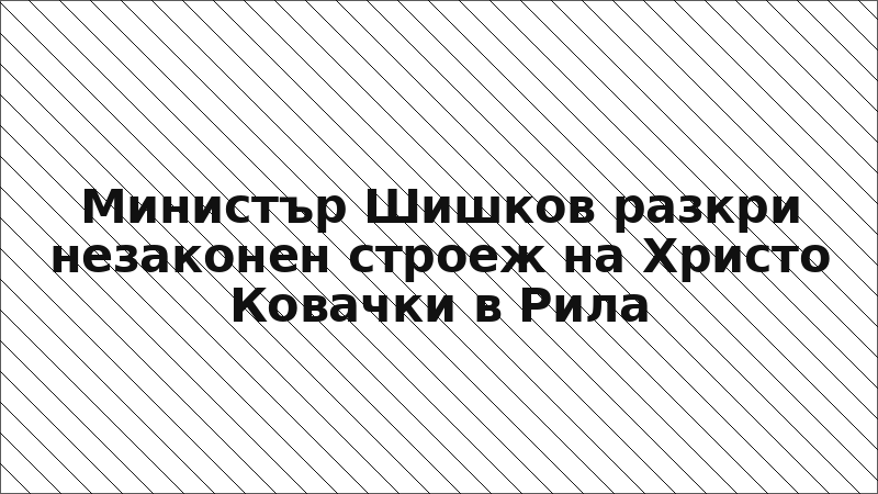 Министър Шишков разкри незаконен строеж на Христо Ковачки в Рила