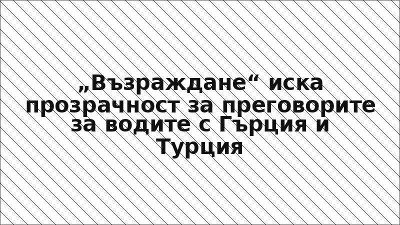 „Възраждане“ иска прозрачност за преговорите за водите с Гърция и Турция