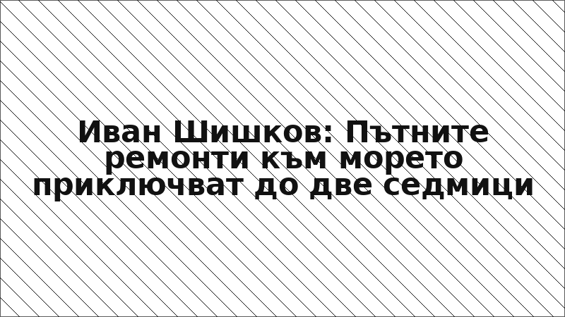 Иван Шишков: Пътните ремонти към морето приключват до две седмици