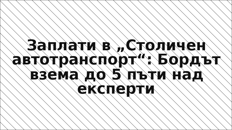 Заплати в „Столичен автотранспорт“: Бордът взема до 5 пъти над експерти