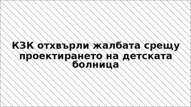 КЗК отхвърли жалбата срещу проектирането на детската болница
